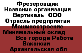 Фрезеровщик › Название организации ­ Вертикаль, ООО › Отрасль предприятия ­ Машиностроение › Минимальный оклад ­ 55 000 - Все города Работа » Вакансии   . Архангельская обл.,Северодвинск г.